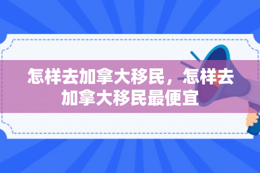 怎样去加拿大移民，怎样去加拿大移民最便宜