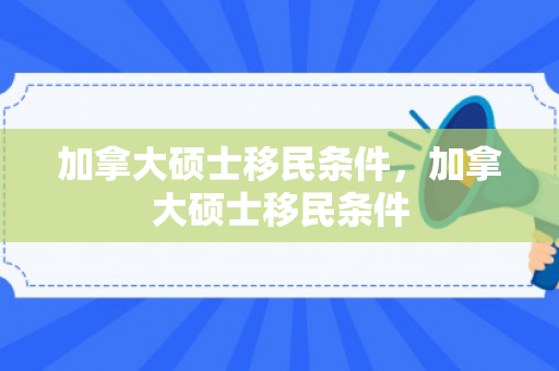 加拿大硕士移民条件，加拿大硕士移民条件