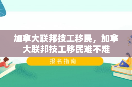 加拿大联邦技工移民，加拿大联邦技工移民难不难