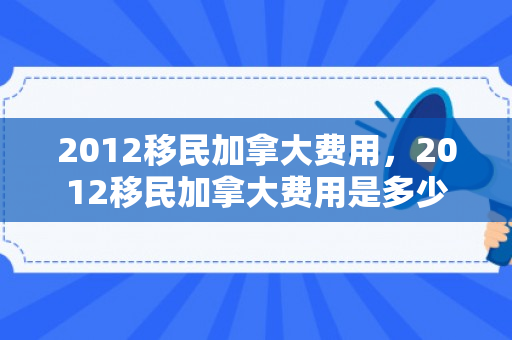 2012移民加拿大费用，2012移民加拿大费用是多少