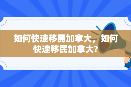 如何快速移民加拿大，如何快速移民加拿大?