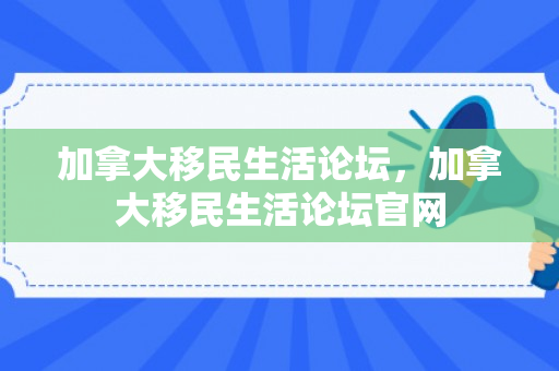 加拿大移民生活论坛，加拿大移民生活论坛官网