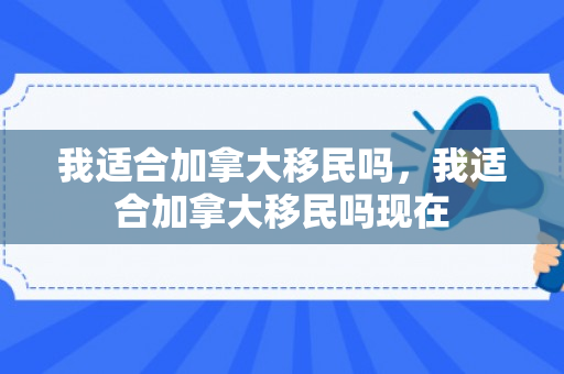 我适合加拿大移民吗，我适合加拿大移民吗现在