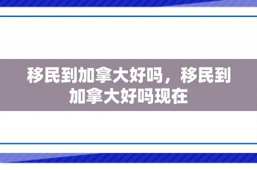移民到加拿大好吗，移民到加拿大好吗现在