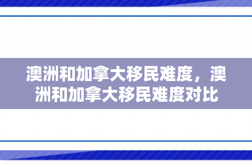 澳洲和加拿大移民难度，澳洲和加拿大移民难度对比