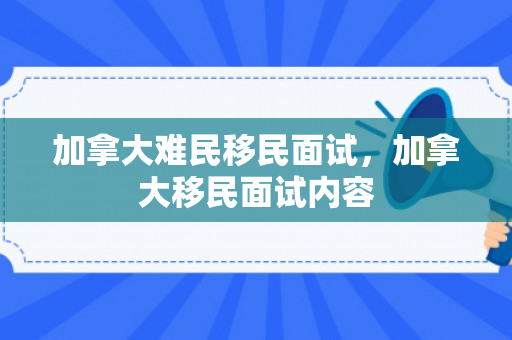 加拿大难民移民面试，加拿大移民面试内容