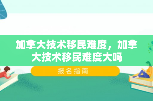 加拿大技术移民难度，加拿大技术移民难度大吗