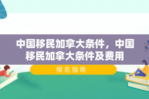 中国移民加拿大条件，中国移民加拿大条件及费用