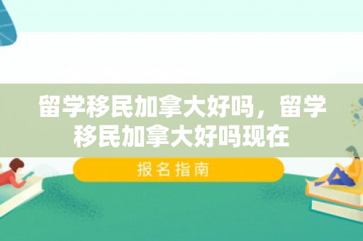 留学移民加拿大好吗，留学移民加拿大好吗现在