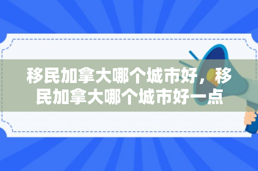 移民加拿大哪个城市好，移民加拿大哪个城市好一点