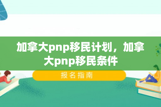 加拿大pnp移民计划，加拿大pnp移民条件