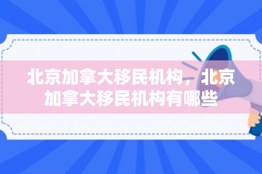 北京加拿大移民机构，北京加拿大移民机构有哪些