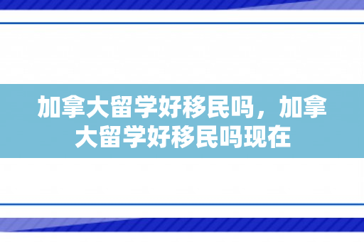加拿大留学好移民吗，加拿大留学好移民吗现在
