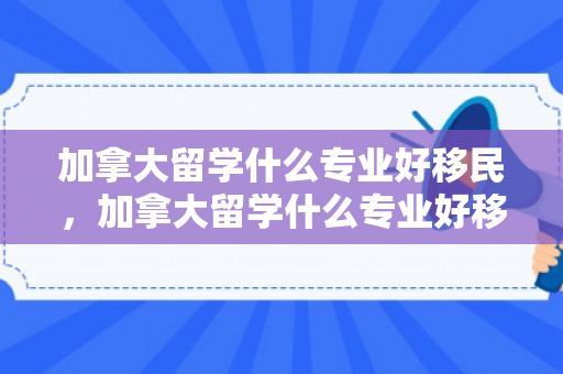 加拿大留学什么专业好移民，加拿大留学什么专业好移民呢