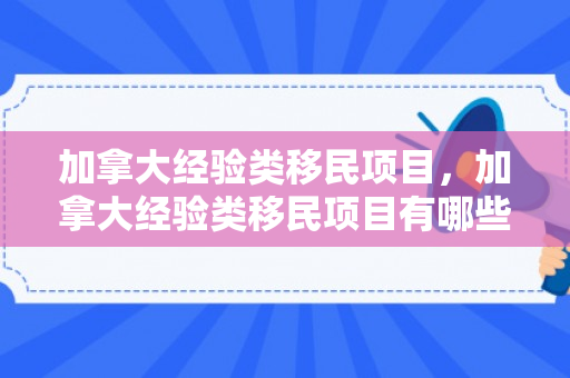 加拿大经验类移民项目，加拿大经验类移民项目有哪些
