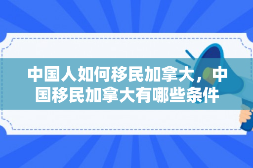中国人如何移民加拿大，中国移民加拿大有哪些条件