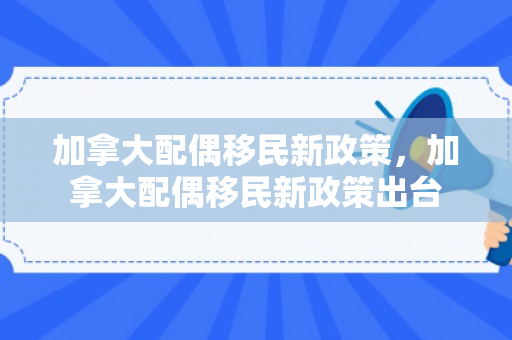 加拿大配偶移民新政策，加拿大配偶移民新政策出台