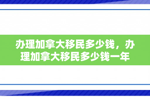 办理加拿大移民多少钱，办理加拿大移民多少钱一年