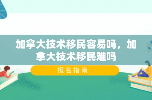 加拿大技术移民容易吗，加拿大技术移民难吗
