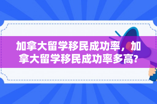 加拿大留学移民成功率，加拿大留学移民成功率多高?