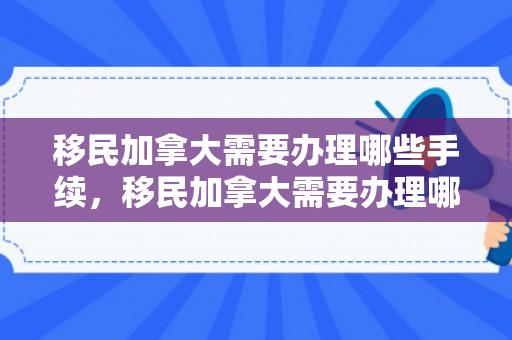 移民加拿大需要办理哪些手续，移民加拿大需要办理哪些手续和证件