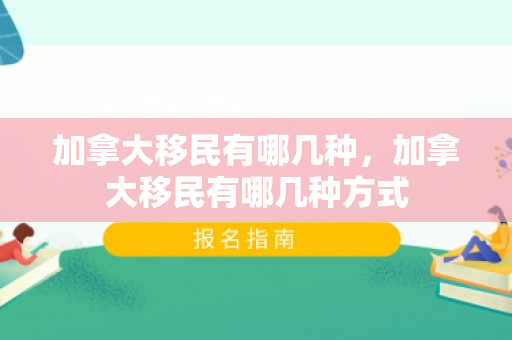 加拿大移民有哪几种，加拿大移民有哪几种方式