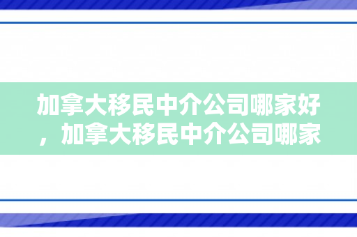加拿大移民中介公司哪家好，加拿大移民中介公司哪家好一点