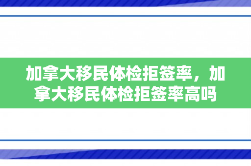 加拿大移民体检拒签率，加拿大移民体检拒签率高吗