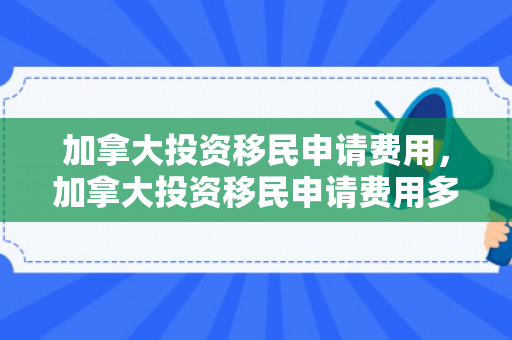 加拿大投资移民申请费用，加拿大投资移民申请费用多少
