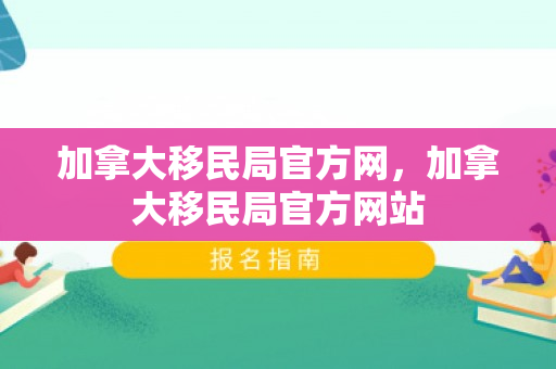 加拿大移民局官方网，加拿大移民局官方网站
