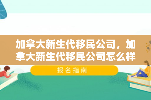 加拿大新生代移民公司，加拿大新生代移民公司怎么样