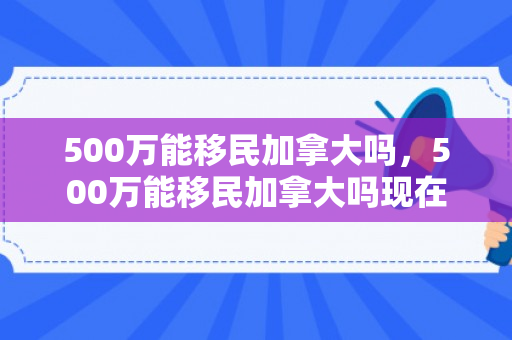 500万能移民加拿大吗，500万能移民加拿大吗现在