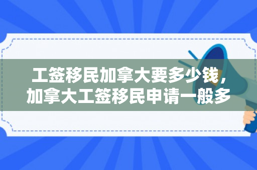 工签移民加拿大要多少钱，加拿大工签移民申请一般多久
