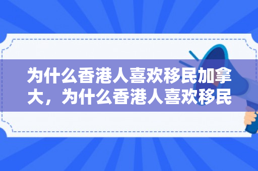 为什么香港人喜欢移民加拿大，为什么香港人喜欢移民加拿大不去美国