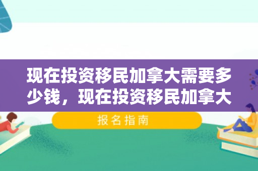 现在投资移民加拿大需要多少钱，现在投资移民加拿大需要多少钱费用
