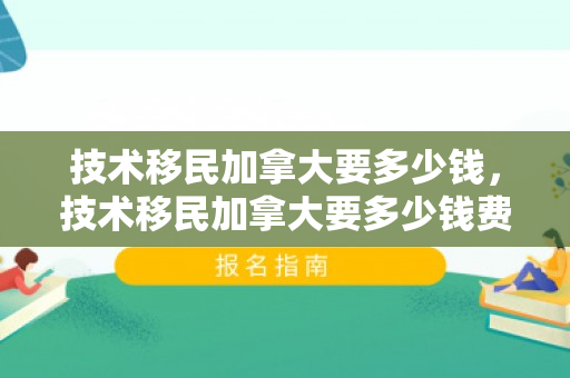 技术移民加拿大要多少钱，技术移民加拿大要多少钱费用