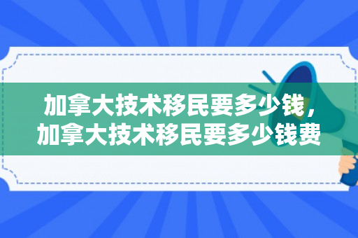 加拿大技术移民要多少钱，加拿大技术移民要多少钱费用