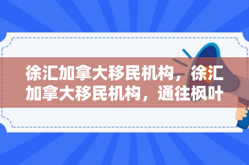 徐汇加拿大移民机构，徐汇加拿大移民机构，通往枫叶之国的桥梁