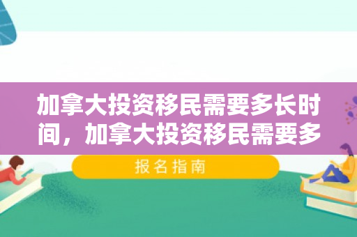 加拿大投资移民需要多长时间，加拿大投资移民需要多长时间完成