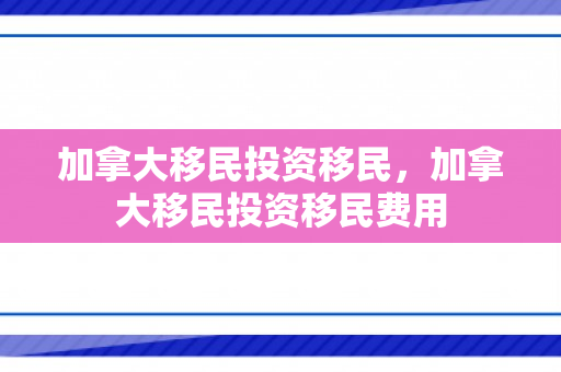 加拿大移民投资移民，加拿大移民投资移民费用