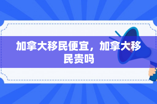 加拿大移民便宜，加拿大移民贵吗