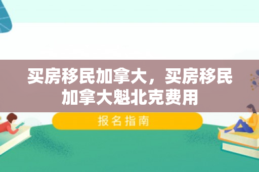 买房移民加拿大，买房移民加拿大魁北克费用