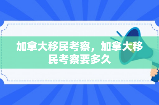 加拿大移民考察，加拿大移民考察要多久
