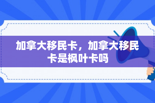 加拿大移民卡，加拿大移民卡是枫叶卡吗