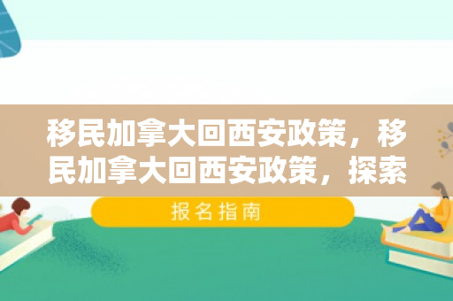 移民加拿大回西安政策，移民加拿大回西安政策，探索与解读