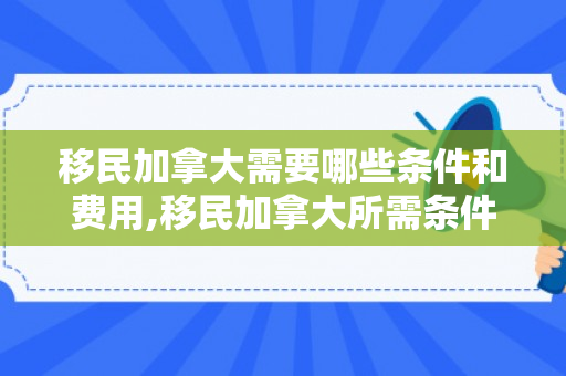 移民加拿大需要哪些条件和费用,移民加拿大所需条件和费用详解