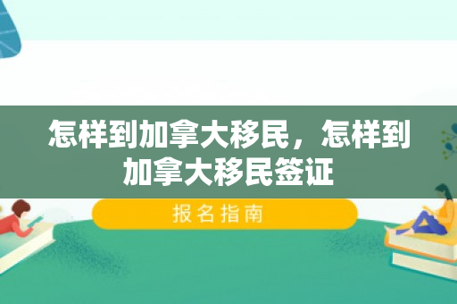怎样到加拿大移民，怎样到加拿大移民签证