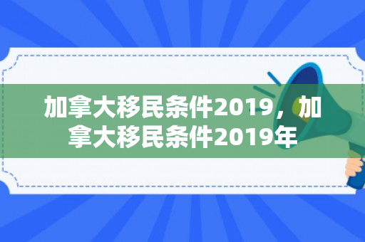 加拿大移民条件2019，加拿大移民条件2019年