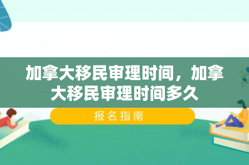 加拿大移民审理时间，加拿大移民审理时间多久