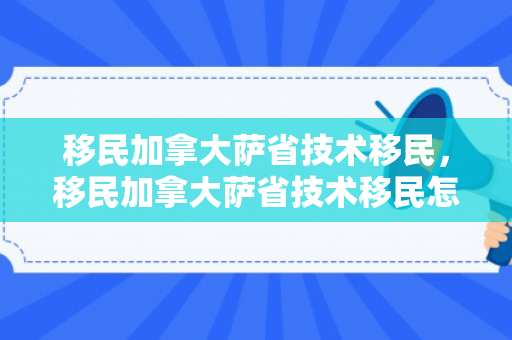 移民加拿大萨省技术移民，移民加拿大萨省技术移民怎么样